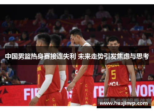 中国男篮热身赛接连失利 未来走势引发焦虑与思考 中国男篮热身赛接连失利 未来走势引发焦虑与思考