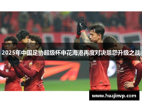 2025年中国足协超级杯申花海港再度对决恩怨升级之战