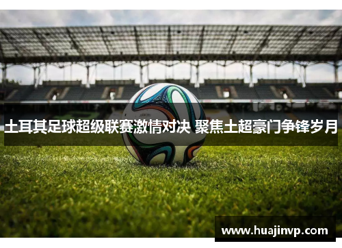 土耳其足球超级联赛激情对决 聚焦土超豪门争锋岁月 土耳其足球超级联赛激情对决 聚焦土超豪门争锋岁月