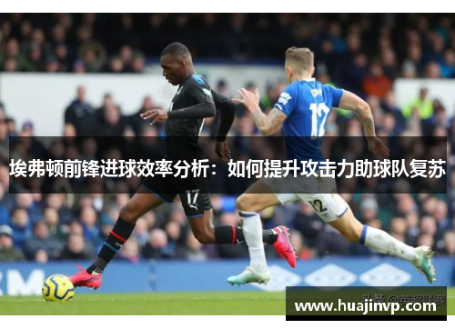 埃弗顿前锋进球效率分析：如何提升攻击力助球队复苏